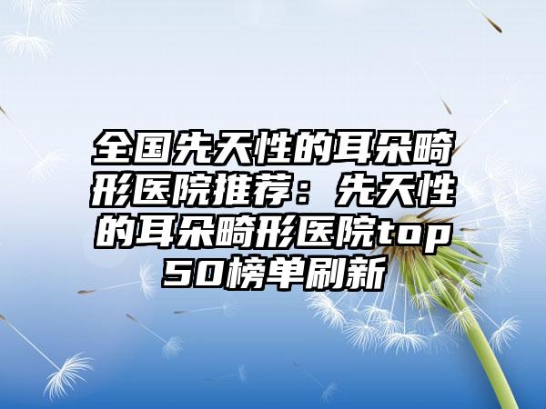 全国先天性的耳朵畸形医院推荐：先天性的耳朵畸形医院top50榜单刷新