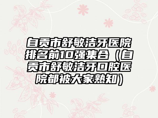 自贡市舒敏洁牙医院排名前10强集合（自贡市舒敏洁牙口腔医院都被大家熟知）