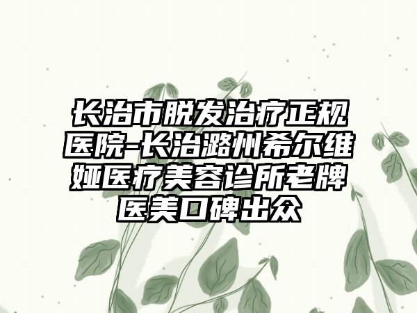 长治市脱发治疗正规医院-长治潞州希尔维娅医疗美容诊所老牌医美口碑出众