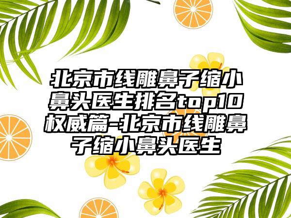 北京市线雕鼻子缩小鼻头医生排名top10权威篇-北京市线雕鼻子缩小鼻头医生