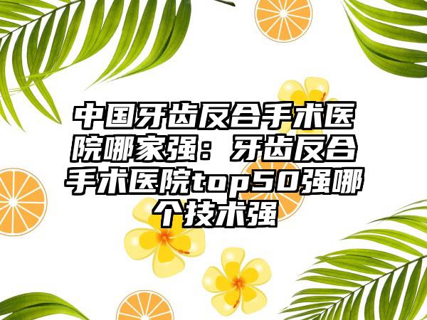 中国牙齿反合手术医院哪家强：牙齿反合手术医院top50强哪个技术强