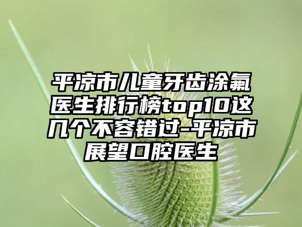 平凉市儿童牙齿涂氟医生排行榜top10这几个不容错过-平凉市展望口腔医生