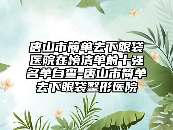 唐山市简单去下眼袋医院在榜清单前十强名单自查-唐山市简单去下眼袋整形医院