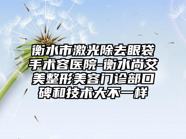 衡水市激光除去眼袋手术容医院-衡水尚艾美整形美容门诊部口碑和技术大不一样