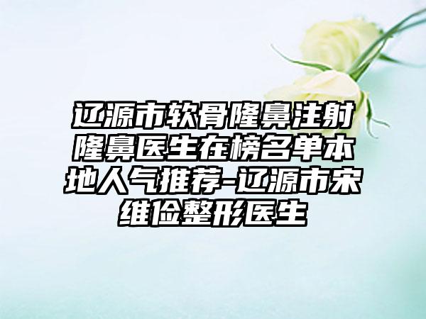 辽源市软骨隆鼻注射隆鼻医生在榜名单本地人气推荐-辽源市宋维俭整形医生