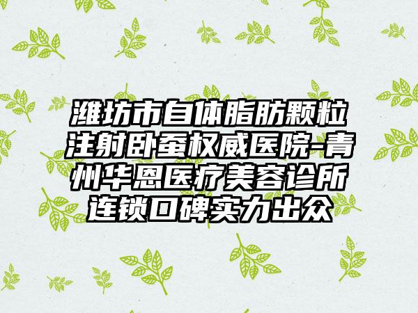 潍坊市自体脂肪颗粒注射卧蚕权威医院-青州华恩医疗美容诊所连锁口碑实力出众