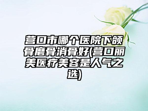 营口市哪个医院下颌骨磨骨消骨好(营口丽美医疗美容是人气之选)