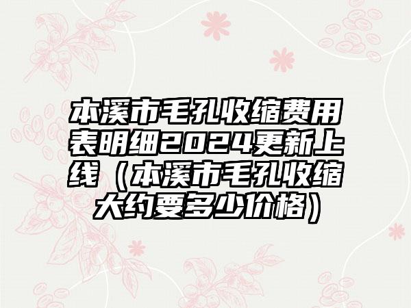 本溪市毛孔收缩费用表明细2024更新上线（本溪市毛孔收缩大约要多少价格）