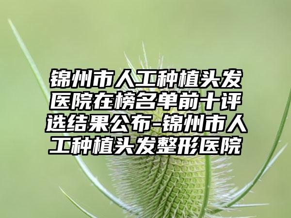 锦州市人工种植头发医院在榜名单前十评选结果公布-锦州市人工种植头发整形医院