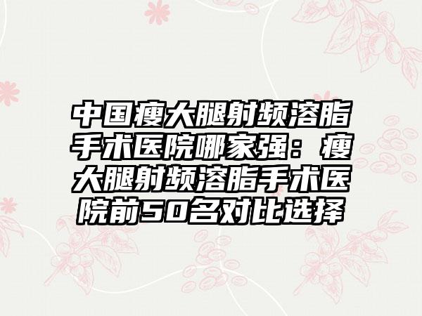 中国瘦大腿射频溶脂手术医院哪家强：瘦大腿射频溶脂手术医院前50名对比选择