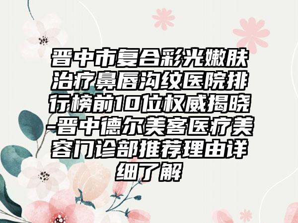 晋中市复合彩光嫩肤治疗鼻唇沟纹医院排行榜前10位权威揭晓-晋中德尔美客医疗美容门诊部推荐理由详细了解