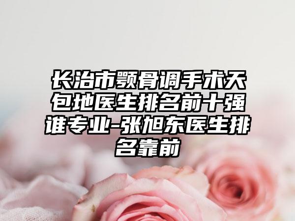 长治市颚骨调手术天包地医生排名前十强谁专业-张旭东医生排名靠前