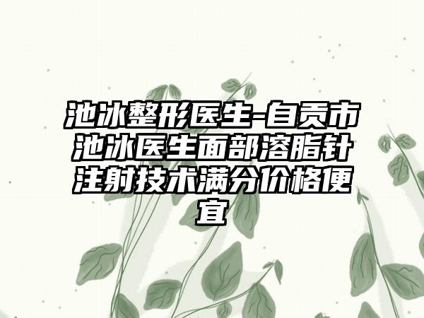 池冰整形医生-自贡市池冰医生面部溶脂针注射技术满分价格便宜