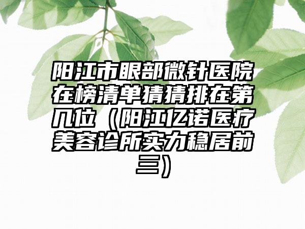 阳江市眼部微针医院在榜清单猜猜排在第几位（阳江亿诺医疗美容诊所实力稳居前三）