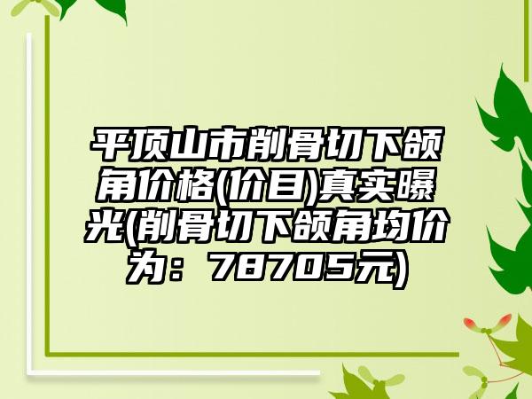 平顶山市削骨切下颌角价格(价目)真实曝光(削骨切下颌角均价为：78705元)