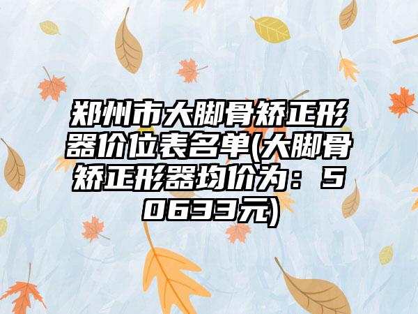 郑州市大脚骨矫正形器价位表名单(大脚骨矫正形器均价为：50633元)