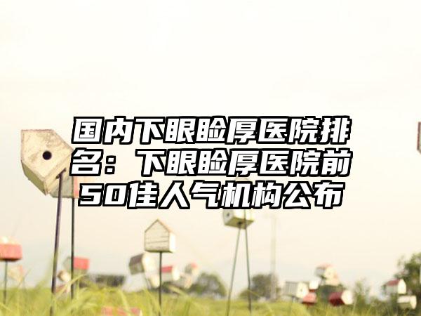 国内下眼睑厚医院排名：下眼睑厚医院前50佳人气机构公布