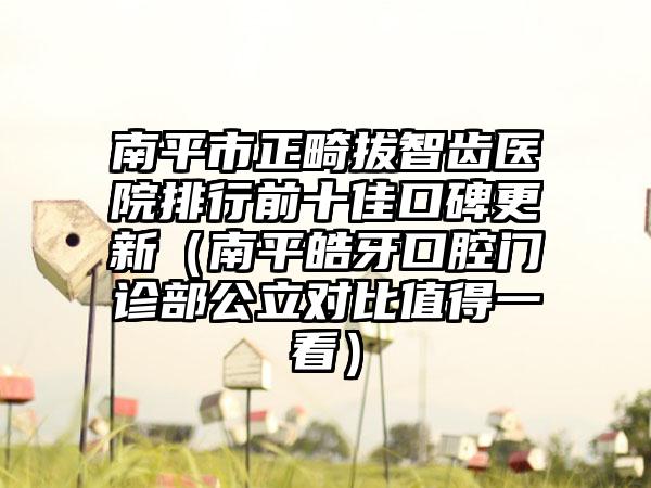 南平市正畸拔智齿医院排行前十佳口碑更新（南平皓牙口腔门诊部公立对比值得一看）