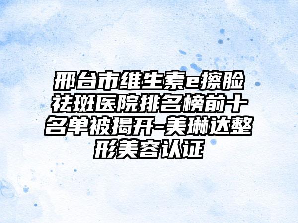 邢台市维生素e擦脸祛斑医院排名榜前十名单被揭开-美琳达整形美容认证