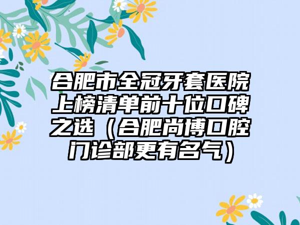 合肥市全冠牙套医院上榜清单前十位口碑之选（合肥尚博口腔门诊部更有名气）