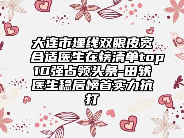 大连市埋线双眼皮宽合适医生在榜清单top10强占领头条-田轶医生稳居榜首实力抗打