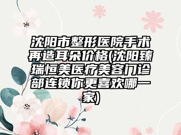 沈阳市整形医院手术再造耳朵价格(沈阳臻瑞恒美医疗美容门诊部连锁你更喜欢哪一家)