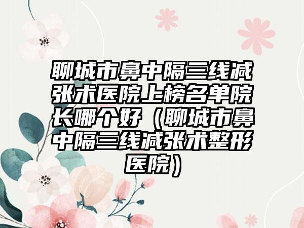 聊城市鼻中隔三线减张术医院上榜名单院长哪个好（聊城市鼻中隔三线减张术整形医院）