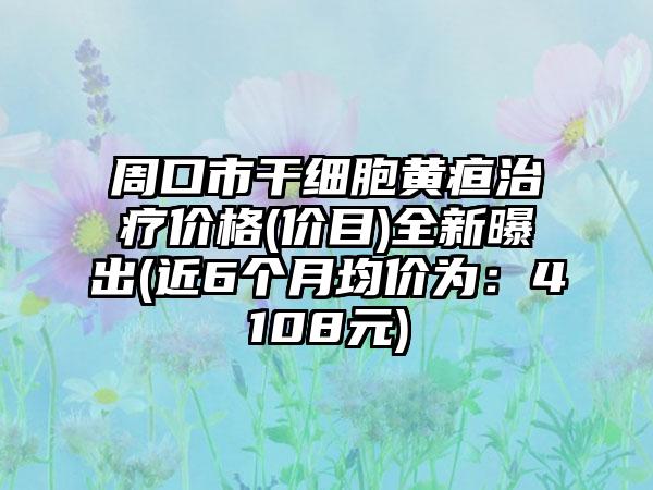 周口市干细胞黄疸治疗价格(价目)全新曝出(近6个月均价为：4108元)