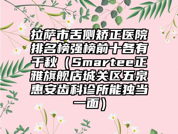 拉萨市舌侧矫正医院排名榜强榜前十各有千秋（Smartee正雅旗舰店城关区五泉惠安齿科诊所能独当一面）