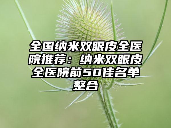 全国纳米双眼皮全医院推荐：纳米双眼皮全医院前50佳名单整合