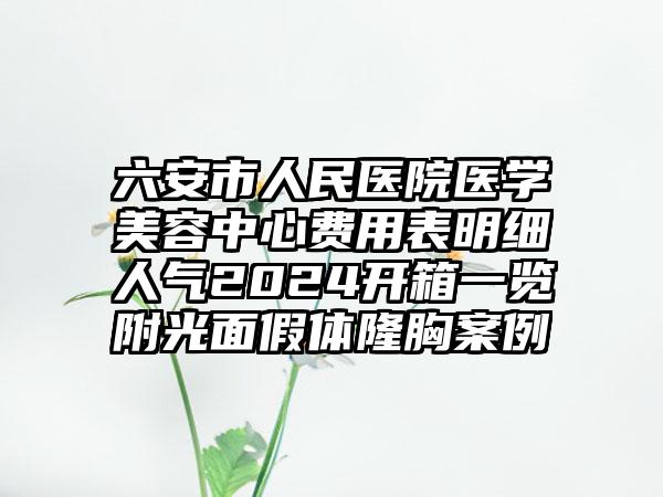 六安市人民医院医学美容中心费用表明细人气2024开箱一览附光面假体隆胸案例