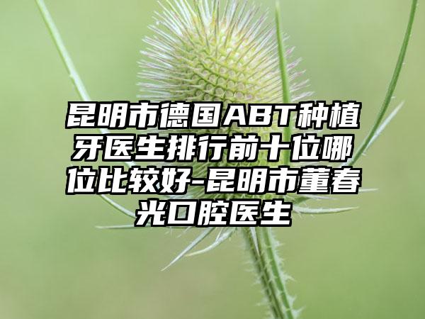 昆明市德国ABT种植牙医生排行前十位哪位比较好-昆明市董春光口腔医生