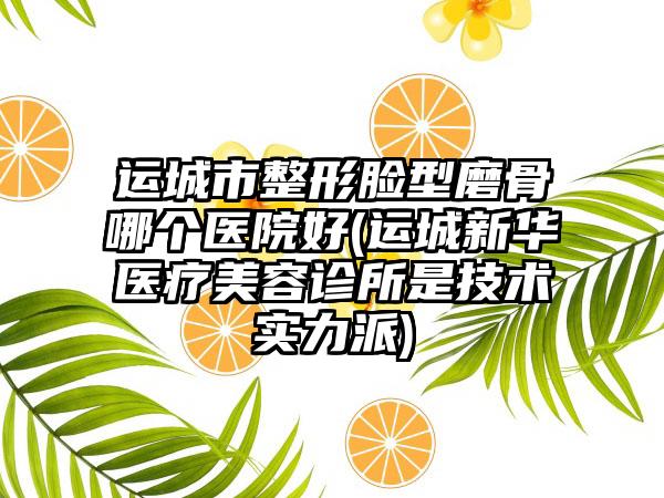 运城市整形脸型磨骨哪个医院好(运城新华医疗美容诊所是技术实力派)