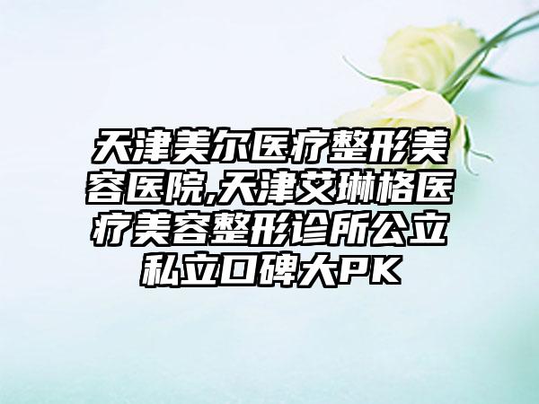 天津美尔医疗整形美容医院,天津艾琳格医疗美容整形诊所公立私立口碑大PK