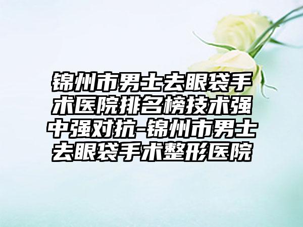 锦州市男士去眼袋手术医院排名榜技术强中强对抗-锦州市男士去眼袋手术整形医院