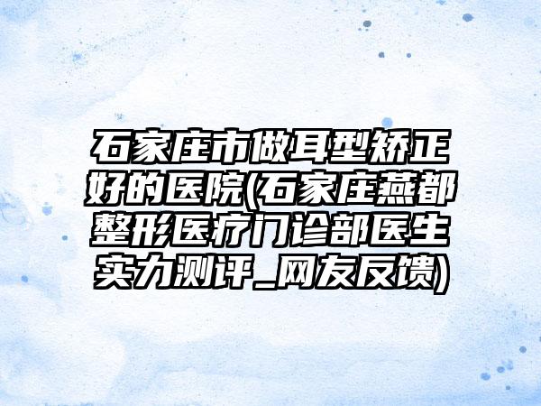 石家庄市做耳型矫正好的医院(石家庄燕都整形医疗门诊部医生实力测评_网友反馈)