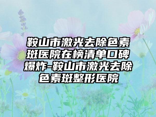 鞍山市激光去除色素斑医院在榜清单口碑爆炸-鞍山市激光去除色素斑整形医院