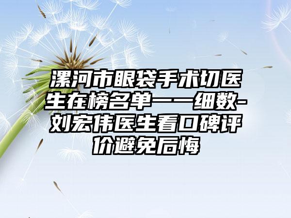 漯河市眼袋手术切医生在榜名单一一细数-刘宏伟医生看口碑评价避免后悔