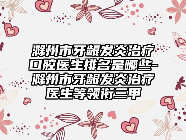 滁州市牙龈发炎治疗口腔医生排名是哪些-滁州市牙龈发炎治疗医生等领衔三甲