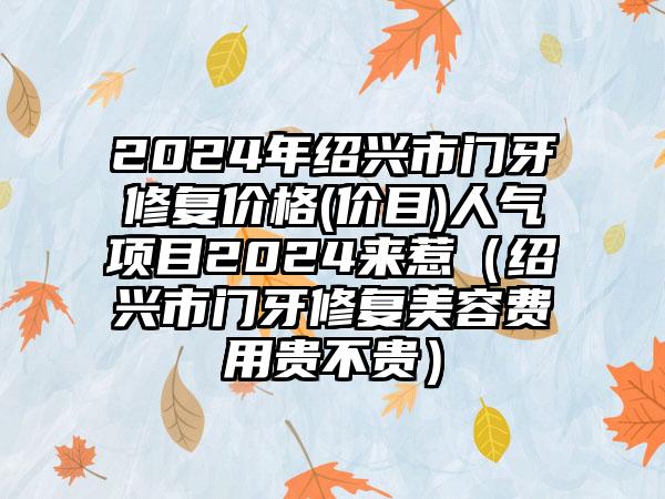 2024年绍兴市门牙修复价格(价目)人气项目2024来惹（绍兴市门牙修复美容费用贵不贵）