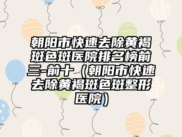 朝阳市快速去除黄褐斑色斑医院排名榜前三-前十（朝阳市快速去除黄褐斑色斑整形医院）