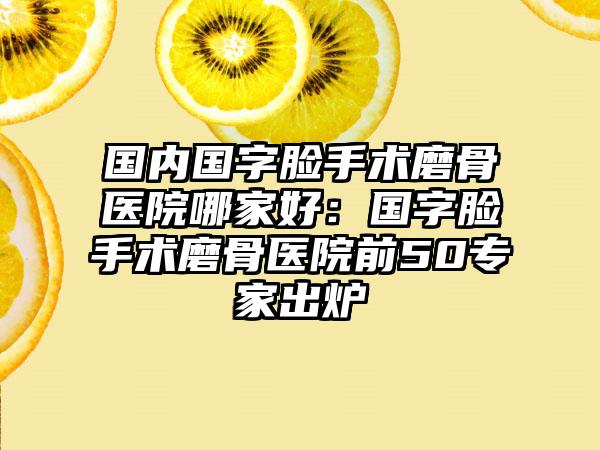 国内国字脸手术磨骨医院哪家好：国字脸手术磨骨医院前50专家出炉