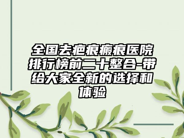 全国去疤痕瘢痕医院排行榜前二十整合-带给大家全新的选择和体验