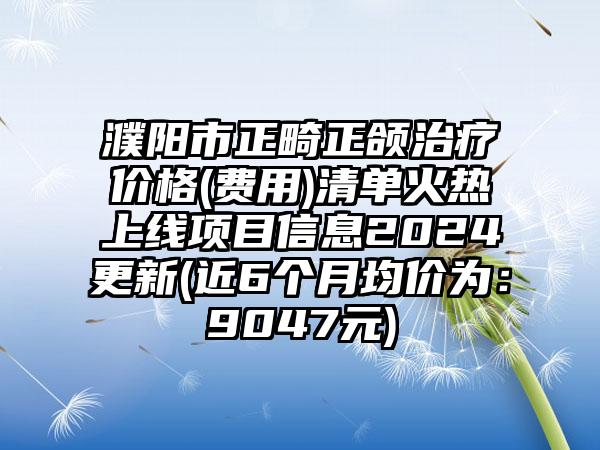 濮阳市正畸正颌治疗价格(费用)清单火热上线项目信息2024更新(近6个月均价为：9047元)