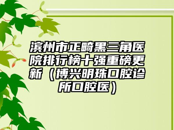 滨州市正畸黑三角医院排行榜十强重磅更新（博兴明珠口腔诊所口腔医）