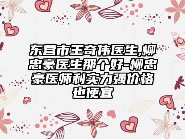 东营市王奇伟医生,柳忠豪医生那个好-柳忠豪医师利实力强价格也便宜