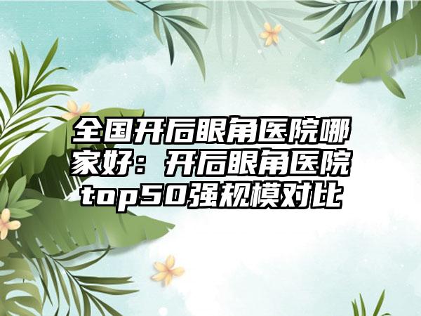 全国开后眼角医院哪家好：开后眼角医院top50强规模对比