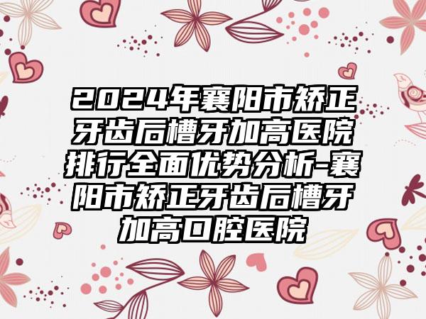 2024年襄阳市矫正牙齿后槽牙加高医院排行全面优势分析-襄阳市矫正牙齿后槽牙加高口腔医院