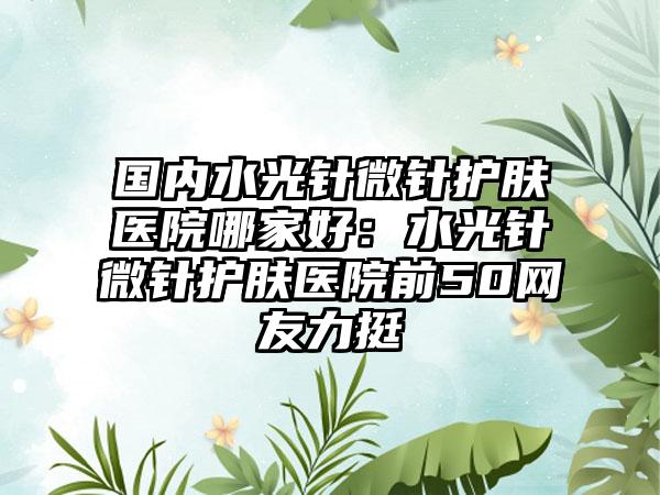 国内水光针微针护肤医院哪家好：水光针微针护肤医院前50网友力挺