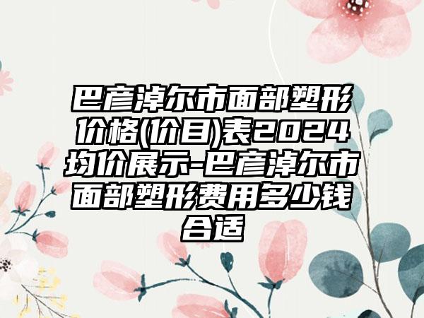 巴彦淖尔市面部塑形价格(价目)表2024均价展示-巴彦淖尔市面部塑形费用多少钱合适